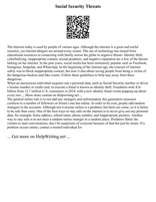 Social Security Threats
The Internet today is used by people of various ages. Although the internet is a great and useful
resource, yet internet dangers are around every corner. The use of technology has turned from
educational resources or connecting with family across the globe to negative threats. Identity theft,
cyberbullying, inappropriate content, sexual predators, and negative reputation are a few of the threats
lurking on the internet. In the past years, social media has been immensely popular such as Facebook,
Instagram, Snapchat, and WhatsApp. In the beginning of the internet age, the concern of internet
safety was to block inappropriate content, but now it also about saving people from being a victim of
the dangerous hackers and fake scams. Follow these guidelines to help stay away from these
dangerous.
When an anonymous individual acquires one s personal data, such as Social Security number or driver
s license number or credit card, to execute a fraud is known as identity theft. Fraudsters stole $16
billion from 12.7 million U.S. consumers in 2014, with a new identity fraud victim popping up about
every two ... Show more content on Helpwriting.net ...
The general online rule is to not add any strangers and unfortunately this generation measures
coolness to a number of followers or friend s one has online. In order to be cool, people add random
strangers to the accounts. Although not everyone online is a predator, but there are some, so it is better
to be safe than sorry. One of the best ways to stay safe on the internet is to never give out any personal
data, for example, home address, school name, phone number, and inappropriate pictures. Another
way to stay safe is to not meet a random online stranger in a random place. Predators flatter the
victims to start conversations, don t be suspicious of everyone because of that but just be aware. If a
problem occurs online, contact a trusted individual for
... Get more on HelpWriting.net ...
 