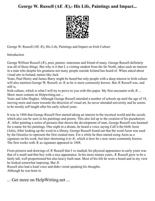 George W. Russell (AE Æ),- His Life, Paintings and Impact...
George W. Russell (AE Æ), His Life, Paintings and Impact on Irish Culture
Introduction
George William Russell (Æ), poet, painter, statesman and friend of many. George Russell definitely
was all of those things. But why is it that I, a visiting student from the far North, takes such an interest
in a man who despite his greatness not many people outside Ireland has heard of. When asked about
visual arts in Ireland, names like Jack
Yeats, Paul Henry and James Barry might be heard but only people with a deep interest in Irish culture
will also mention George W. Russell, or Æ as he is more commonly known. But Æ Russell was, and
still is,
Irish culture, which is what I will try to prove to you with this paper. My first encounter with Æ ...
Show more content on Helpwriting.net ...
Yeats and John Hughes. Although George Russell attended a number of schools up until the age of 18,
moving more and more towards the direction of visual art, he never attended university and he seems
to be mostly self taught after his early school years.
It was in 1884 that George Russell first started taking an interest in the mystical world and the occult,
which also can be seen in his paintings and poems. This also led up to the creation of his pseudonym
Æ. After painting a series of pictures that shown the development of man, George Russell was haunted
for a name for his paintings. One night in a dream, he heard a voice saying Call it the birth Aeon
(Aön), After looking up the word in a library, George Russell found out that the word Aeon was used
by the Gnostics to represent the first created men. For a while he then started using Aeon as a
signature on his work, but later shortening it to Æ, which is how he s now more commonly known.
The first works with Æ as signature appeared in 1888.
From pictures and drawings of Æ Russell that I ve studied, his physical appearance in early years was
that of a small and thin boy with a nice appearance. In his more mature years, Æ Russell grew to be a
fairly tall, well proportioned but also heavy built man. Most of his life he wore a beard and in my view
he looked somewhat imposing. But Æ
Russell also had a loud voice and didn t mind speaking his thoughts.
Although he was born in
... Get more on HelpWriting.net ...
 