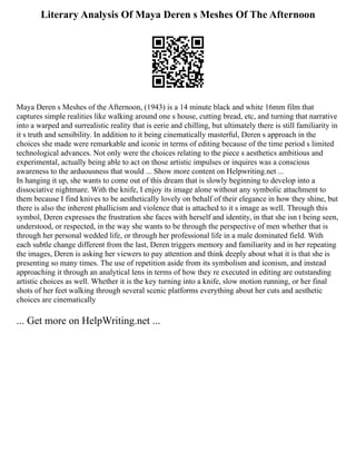 Literary Analysis Of Maya Deren s Meshes Of The Afternoon
Maya Deren s Meshes of the Afternoon, (1943) is a 14 minute black and white 16mm film that
captures simple realities like walking around one s house, cutting bread, etc, and turning that narrative
into a warped and surrealistic reality that is eerie and chilling, but ultimately there is still familiarity in
it s truth and sensibility. In addition to it being cinematically masterful, Deren s approach in the
choices she made were remarkable and iconic in terms of editing because of the time period s limited
technological advances. Not only were the choices relating to the piece s aesthetics ambitious and
experimental, actually being able to act on those artistic impulses or inquires was a conscious
awareness to the arduousness that would ... Show more content on Helpwriting.net ...
In hanging it up, she wants to come out of this dream that is slowly beginning to develop into a
dissociative nightmare. With the knife, I enjoy its image alone without any symbolic attachment to
them because I find knives to be aesthetically lovely on behalf of their elegance in how they shine, but
there is also the inherent phallicism and violence that is attached to it s image as well. Through this
symbol, Deren expresses the frustration she faces with herself and identity, in that she isn t being seen,
understood, or respected, in the way she wants to be through the perspective of men whether that is
through her personal wedded life, or through her professional life in a male dominated field. With
each subtle change different from the last, Deren triggers memory and familiarity and in her repeating
the images, Deren is asking her viewers to pay attention and think deeply about what it is that she is
presenting so many times. The use of repetition aside from its symbolism and iconism, and instead
approaching it through an analytical lens in terms of how they re executed in editing are outstanding
artistic choices as well. Whether it is the key turning into a knife, slow motion running, or her final
shots of her feet walking through several scenic platforms everything about her cuts and aesthetic
choices are cinematically
... Get more on HelpWriting.net ...
 
