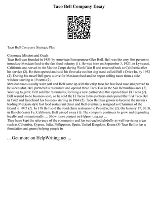 Taco Bell Company Essay
Taco Bell Company Strategic Plan
Corporate Mission and Goals
Taco Bell was founded in 1951 by American Entrepreneur Glen Bell. Bell was the very first person to
introduce Mexican food to the fast food industry (1). He was born on September 3, 1923, in Lynwood,
California and served in the Marine Corps during World War II and returned back to California after
his service (2). He then opened and sold his first take out hot dog stand called Bell s Drive In, by 1952
(2). During his travel Bell grew a love for Mexican food and he began selling tacos from a side
window starting at 19 cents (2).
Mexican tacos usually were soft and Bell came up with the crisp taco for fast food ease and proved to
be successful. Bell partnered a restaurant and opened three Taco Tias in the San Bernardino area (2).
Wanting to grow, Bell sold the restaurants, forming a new partnership that opened four El Tacos (2).
Bell wanted to do business solo, so he sold the El Tacos to his partners and opened the first Taco Bell
in 1962 and franchised his business starting in 1964 (2). Taco Bell has grown to become the nation s
leading Mexican style fast food restaurant chain and Bell eventually resigned as Chairman of the
Board in 1975 (2). In 178 Bell sold the food chain restaurant to PepsiCo, Inc (2). On January 17, 2010,
in Rancho Santa Fe, California, Bell passed away (1). The company continues to grow and expanding
locally and internationally. ... Show more content on Helpwriting.net ...
They have kept the relevancy of the community and has outreached globally as well servicing areas
such as Columbia, Cyprus, India, Philippines, Spain, United Kingdom, Korea (3) Taco Bell is has a
foundation and grants helping people in
... Get more on HelpWriting.net ...
 