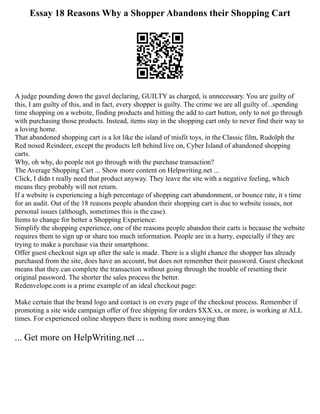 Essay 18 Reasons Why a Shopper Abandons their Shopping Cart
A judge pounding down the gavel declaring, GUILTY as charged, is unnecessary. You are guilty of
this, I am guilty of this, and in fact, every shopper is guilty. The crime we are all guilty of...spending
time shopping on a website, finding products and hitting the add to cart button, only to not go through
with purchasing those products. Instead, items stay in the shopping cart only to never find their way to
a loving home.
That abandoned shopping cart is a lot like the island of misfit toys, in the Classic film, Rudolph the
Red nosed Reindeer, except the products left behind live on, Cyber Island of abandoned shopping
carts.
Why, oh why, do people not go through with the purchase transaction?
The Average Shopping Cart ... Show more content on Helpwriting.net ...
Click, I didn t really need that product anyway. They leave the site with a negative feeling, which
means they probably will not return.
If a website is experiencing a high percentage of shopping cart abandonment, or bounce rate, it s time
for an audit. Out of the 18 reasons people abandon their shopping cart is due to website issues, not
personal issues (although, sometimes this is the case).
Items to change for better a Shopping Experience:
Simplify the shopping experience, one of the reasons people abandon their carts is because the website
requires them to sign up or share too much information. People are in a hurry, especially if they are
trying to make a purchase via their smartphone.
Offer guest checkout sign up after the sale is made. There is a slight chance the shopper has already
purchased from the site, does have an account, but does not remember their password. Guest checkout
means that they can complete the transaction without going through the trouble of resetting their
original password. The shorter the sales process the better.
Redenvelope.com is a prime example of an ideal checkout page:
Make certain that the brand logo and contact is on every page of the checkout process. Remember if
promoting a site wide campaign offer of free shipping for orders $XX.xx, or more, is working at ALL
times. For experienced online shoppers there is nothing more annoying than
... Get more on HelpWriting.net ...
 