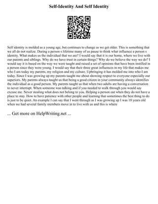 Self-Identity And Self Identity
Self identity is molded as a young age, but continues to change as we get older. This is something that
we all do not realize. During a person s lifetime many of us pause to think what influence a person s
identity. What makes us the individual that we are? I would say that it is our home, where we live with
our parents and siblings. Why do we have trust in certain things? Why do we believe the way we do? I
would say it is based on the way we were taught and raised a set of opinions that have been instilled in
a person since they were young. I would say that their three great influences in my life that makes me
who I am today my parents, my religion and my culture. Upbringing it has molded me into who I am
today. Since I was growing up my parents taught me about showing respect to everyone especially our
superiors. My parents always taught us that being a good citizen in your community always identifies
the individual as a good person. My parents taught us that when two adults are having a conversation
to never interrupt. When someone was talking and if you needed to walk through you would say
excuse me. Never stealing what does not belong to you. Helping a person out when they do not have a
place to stay. How to have patience with other people and learning that sometimes the best thing to do
is just to be quiet. An example I can say that I went through as I was growing up I was 10 years old
when we had several family members move in to live with us and this is where
... Get more on HelpWriting.net ...
 