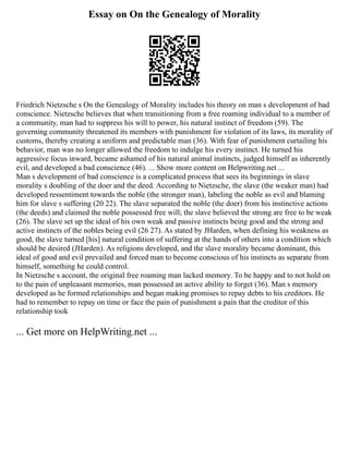 Essay on On the Genealogy of Morality
Friedrich Nietzsche s On the Genealogy of Morality includes his theory on man s development of bad
conscience. Nietzsche believes that when transitioning from a free roaming individual to a member of
a community, man had to suppress his will to power, his natural instinct of freedom (59). The
governing community threatened its members with punishment for violation of its laws, its morality of
customs, thereby creating a uniform and predictable man (36). With fear of punishment curtailing his
behavior, man was no longer allowed the freedom to indulge his every instinct. He turned his
aggressive focus inward, became ashamed of his natural animal instincts, judged himself as inherently
evil, and developed a bad conscience (46). ... Show more content on Helpwriting.net ...
Man s development of bad conscience is a complicated process that sees its beginnings in slave
morality s doubling of the doer and the deed. According to Nietzsche, the slave (the weaker man) had
developed ressentiment towards the noble (the stronger man), labeling the noble as evil and blaming
him for slave s suffering (20 22). The slave separated the noble (the doer) from his instinctive actions
(the deeds) and claimed the noble possessed free will; the slave believed the strong are free to be weak
(26). The slave set up the ideal of his own weak and passive instincts being good and the strong and
active instincts of the nobles being evil (26 27). As stated by JHarden, when defining his weakness as
good, the slave turned [his] natural condition of suffering at the hands of others into a condition which
should be desired (JHarden). As religions developed, and the slave morality became dominant, this
ideal of good and evil prevailed and forced man to become conscious of his instincts as separate from
himself, something he could control.
In Nietzsche s account, the original free roaming man lacked memory. To be happy and to not hold on
to the pain of unpleasant memories, man possessed an active ability to forget (36). Man s memory
developed as he formed relationships and began making promises to repay debts to his creditors. He
had to remember to repay on time or face the pain of punishment a pain that the creditor of this
relationship took
... Get more on HelpWriting.net ...
 
