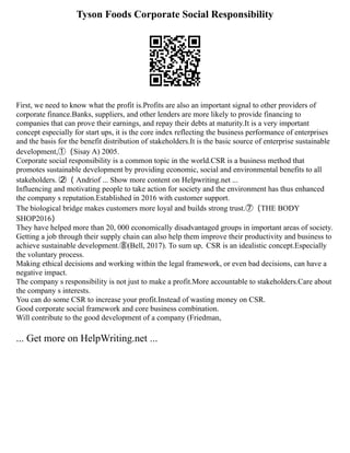 Tyson Foods Corporate Social Responsibility
First, we need to know what the profit is.Profits are also an important signal to other providers of
corporate finance.Banks, suppliers, and other lenders are more likely to provide financing to
companies that can prove their earnings, and repay their debts at maturity.It is a very important
concept especially for start ups, it is the core index reflecting the business performance of enterprises
and the basis for the benefit distribution of stakeholders.It is the basic source of enterprise sustainable
development,①（Sisay A) 2005.
Corporate social responsibility is a common topic in the world.CSR is a business method that
promotes sustainable development by providing economic, social and environmental benefits to all
stakeholders. ⑵（ Andriof ... Show more content on Helpwriting.net ...
Influencing and motivating people to take action for society and the environment has thus enhanced
the company s reputation.Established in 2016 with customer support.
The biological bridge makes customers more loyal and builds strong trust.⑦（THE BODY
SHOP2016）
They have helped more than 20, 000 economically disadvantaged groups in important areas of society.
Getting a job through their supply chain can also help them improve their productivity and business to
achieve sustainable development.⑧(Bell, 2017). To sum up，CSR is an idealistic concept.Especially
the voluntary process.
Making ethical decisions and working within the legal framework, or even bad decisions, can have a
negative impact.
The company s responsibility is not just to make a profit.More accountable to stakeholders.Care about
the company s interests.
You can do some CSR to increase your profit.Instead of wasting money on CSR.
Good corporate social framework and core business combination.
Will contribute to the good development of a company (Friedman,
... Get more on HelpWriting.net ...
 