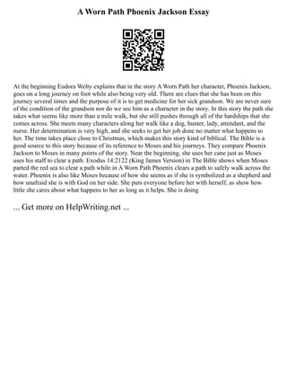 A Worn Path Phoenix Jackson Essay
At the beginning Eudora Welty explains that in the story A Worn Path her character, Phoenix Jackson,
goes on a long journey on foot while also being very old. There are clues that she has been on this
journey several times and the purpose of it is to get medicine for her sick grandson. We are never sure
of the condition of the grandson nor do we see him as a character in the story. In this story the path she
takes what seems like more than a mile walk, but she still pushes through all of the hardships that she
comes across. She meets many characters along her walk like a dog, hunter, lady, attendant, and the
nurse. Her determination is very high, and she seeks to get her job done no matter what happens to
her. The time takes place close to Christmas, which makes this story kind of biblical. The Bible is a
good source to this story because of its reference to Moses and his journeys. They compare Phoenix
Jackson to Moses in many points of the story. Near the beginning, she uses her cane just as Moses
uses his staff to clear a path. Exodus 14:21­
22 (King James Version) in The Bible shows when Moses
parted the red sea to clear a path while in A Worn Path Phoenix clears a path to safely walk across the
water. Phoenix is also like Moses because of how she seems as if she is symbolized as a shepherd and
how unafraid she is with God on her side. She puts everyone before her with herself, as show how
little she cares about what happens to her as long as it helps. She is doing
... Get more on HelpWriting.net ...
 