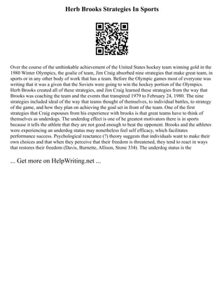 Herb Brooks Strategies In Sports
Over the course of the unthinkable achievement of the United States hockey team winning gold in the
1980 Winter Olympics, the goalie of team, Jim Craig absorbed nine strategies that make great team, in
sports or in any other body of work that has a team. Before the Olympic games most of everyone was
writing that it was a given that the Soviets were going to win the hockey portion of the Olympics.
Herb Brooks created all of these strategies, and Jim Craig learned these strategies from the way that
Brooks was coaching the team and the events that transpired 1979 to February 24, 1980. The nine
strategies included ideal of the way that teams thought of themselves, to individual battles, to strategy
of the game, and how they plan on achieving the goal set in front of the team. One of the first
strategies that Craig espouses from his experience with brooks is that great teams have to think of
themselves as underdogs. The underdog effect is one of he greatest motivators there is in sports
because it tells the athlete that they are not good enough to beat the opponent. Brooks and the athletes
were experiencing an underdog status may nonetheless feel self efficacy, which facilitates
performance success. Psychological reactance (?) theory suggests that individuals want to make their
own choices and that when they perceive that their freedom is threatened, they tend to react in ways
that restores their freedom (Davis, Burnette, Allison, Stone 334). The underdog status is the
... Get more on HelpWriting.net ...
 