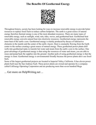 The Benefits Of Geothermal Energy
Throughout history, society has been looking for ways to increase renewable energy to provide better
resources to replace fossil fuels to reduce carbon footprints. The earth is a great source of natural
energy therefore thermal energy is one of the most abundant resources. There are many types of
renewable energy, such as sunlight, wind, rain, tides, waves, and geothermal heat. Geothermal heat
renewable energy converts natural heat into electricity resources. Geothermal energy represents the
inner heat of the earth s core. Geothermal energy is mainly produced by decays of radioactive
elements in the mantle and the center of the earth s layers. Heat is constantly flowing from the Earth
center to the surface creating a great source of natural energy. These geothermal power plants drill
wells into geothermal tanks to transfer hot water and steam from the earth s core to the surface. One
great advantage of geothermal energy is that using the resources of water and steam, you are able to
reuse and pump back the supplies into the ground. Another perk of using geothermal energy is that the
energy is clean. Geothermal energy is environmental friendly because the power plants don t use fossil
fuels.
Some of the largest geothermal projects are located in Imperial Valley, California. It has eleven power
plants built near the San Andreas Fault. These power plants are owned and operates by a company
called CalEnergy Operating Corporation and are producing more than seven hundred Mega
... Get more on HelpWriting.net ...
 