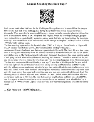 London Shooting Research Paper
It all started on October 2002 and for the Washington Metropolitan Area it seemed liked the longest
three weeks they had. What had happened during those three weeks would change the lives of
thousands. What seemed to be a random killing spree turned out to be a massive plan that claimed the
lives of ten innocent people in DC, Maryland, and Virginia. When the shooting first began, people
were believed it was carried out by a man in a van or truck. But later we found out that the shootings
were by a man named John Allen Muhammad, and his teenage accomplice Lee Boyd Malvo, in a blue
1990 Chevrolet Caprice sedan.
The first shooting happened on the day of October 2 2002 at 6:30 p.m., James Martin, a 55 year old
NOAA analyst, was shot and killed ... Show more content on Helpwriting.net ...
A man named James Buchanan was shot near a gas station in Rockville Maryland. He was shot twice;
once in the leg and other in the chest. No one saw the vehicle that the bullets were shot out of. Three
more kills where in Maryland and couple miles apart from each shooting so they kinda starting seeing
a trail going on with it but still couldn t trace anything back to them. The vehicle was still on the run
and no one knew who was behind the wheel just yet. Two shootings happened about 30 minutes apart.
The first was a man named Pascal Charlot, a man age 72 was shot in Washington DC he was pulled
over on a highway. His car broke down and was asking for help and Muhammad and Malvo did a
drive by without anyone paying any attention he was shot on the side of the road. And they were on to
their next victim. About a few moments later the police were called and someone said they seem a car
drive by kinda slower than usual and when they sped up a man was on the side of the road dead. The
shooting about 30 minutes after that was a woman Lori Ann Lewis Rivera a police women who was
on her daily night jog at 9:58 p.m. She was shot near her neighborhood and there was a loud BANG
and tires squeal across the street it was to dark to see the car but someone knew what kind of car it
looked like. A 1990 Chevrolet Caprice sedan they said they heard the engine and saw it briefly in the
street
... Get more on HelpWriting.net ...
 