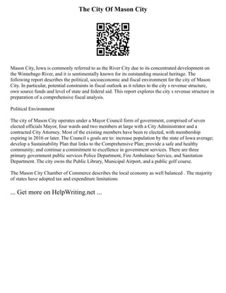 The City Of Mason City
Mason City, Iowa is commonly referred to as the River City due to its concentrated development on
the Winnebago River, and it is sentimentally known for its outstanding musical heritage. The
following report describes the political, socioeconomic and fiscal environment for the city of Mason
City. In particular, potential constraints in fiscal outlook as it relates to the city s revenue structure,
own source funds and level of state and federal aid. This report explores the city s revenue structure in
preparation of a comprehensive fiscal analysis.
Political Environment
The city of Mason City operates under a Mayor Council form of government, comprised of seven
elected officials Mayor, four wards and two members at large with a City Administrator and a
contracted City Attorney. Most of the existing members have been re elected, with membership
expiring in 2016 or later. The Council s goals are to: increase population by the state of Iowa average;
develop a Sustainability Plan that links to the Comprehensive Plan; provide a safe and healthy
community; and continue a commitment to excellence in government services. There are three
primary government public services Police Department, Fire Ambulance Service, and Sanitation
Department. The city owns the Public Library, Municipal Airport, and a public golf course.
The Mason City Chamber of Commerce describes the local economy as well balanced . The majority
of states have adopted tax and expenditure limitations
... Get more on HelpWriting.net ...
 