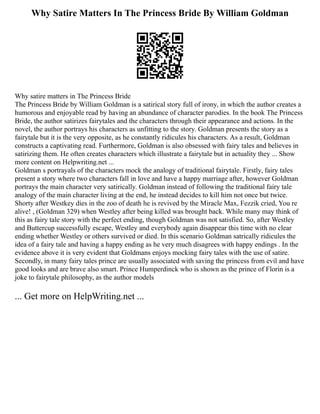 Why Satire Matters In The Princess Bride By William Goldman
Why satire matters in The Princess Bride
The Princess Bride by William Goldman is a satirical story full of irony, in which the author creates a
humorous and enjoyable read by having an abundance of character parodies. In the book The Princess
Bride, the author satirizes fairytales and the characters through their appearance and actions. In the
novel, the author portrays his characters as unfitting to the story. Goldman presents the story as a
fairytale but it is the very opposite, as he constantly ridicules his characters. As a result, Goldman
constructs a captivating read. Furthermore, Goldman is also obsessed with fairy tales and believes in
satirizing them. He often creates characters which illustrate a fairytale but in actuality they ... Show
more content on Helpwriting.net ...
Goldman s portrayals of the characters mock the analogy of traditional fairytale. Firstly, fairy tales
present a story where two characters fall in love and have a happy marriage after, however Goldman
portrays the main character very satirically. Goldman instead of following the traditional fairy tale
analogy of the main character living at the end, he instead decides to kill him not once but twice.
Shorty after Westkey dies in the zoo of death he is revived by the Miracle Max, Fezzik cried, You re
alive! , (Goldman 329) when Westley after being killed was brought back. While many may think of
this as fairy tale story with the perfect ending, though Goldman was not satisfied. So, after Westley
and Buttercup successfully escape, Westley and everybody again disappear this time with no clear
ending whether Westley or others survived or died. In this scenario Goldman satrically ridicules the
idea of a fairy tale and having a happy ending as he very much disagrees with happy endings . In the
evidence above it is very evident that Goldmans enjoys mocking fairy tales with the use of satire.
Secondly, in many fairy tales prince are usually associated with saving the princess from evil and have
good looks and are brave also smart. Prince Humperdinck who is shown as the prince of Florin is a
joke to fairytale philosophy, as the author models
... Get more on HelpWriting.net ...
 