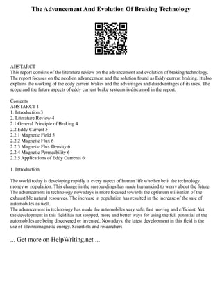 The Advancement And Evolution Of Braking Technology
ABSTARCT
This report consists of the literature review on the advancement and evolution of braking technology.
The report focuses on the need on advancement and the solution found as Eddy current braking. It also
explains the working of the eddy current brakes and the advantages and disadvantages of its uses. The
scope and the future aspects of eddy current brake systems is discussed in the report.
Contents
ABSTARCT 1
1. Introduction 3
2. Literature Review 4
2.1 General Principle of Braking 4
2.2 Eddy Current 5
2.2.1 Magnetic Field 5
2.2.2 Magnetic Flux 6
2.2.3 Magnetic Flux Density 6
2.2.4 Magnetic Permeability 6
2.2.5 Applications of Eddy Currents 6
1. Introduction
The world today is developing rapidly is every aspect of human life whether be it the technology,
money or population. This change in the surroundings has made humankind to worry about the future.
The advancement in technology nowadays is more focused towards the optimum utilisation of the
exhaustible natural resources. The increase in population has resulted in the increase of the sale of
automobiles as well.
The advancement in technology has made the automobiles very safe, fast moving and efficient. Yet,
the development in this field has not stopped, more and better ways for using the full potential of the
automobiles are being discovered or invented. Nowadays, the latest development in this field is the
use of Electromagnetic energy. Scientists and researchers
... Get more on HelpWriting.net ...
 
