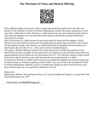 The Merchant of Venice and Shylock Offering
Many different people can be good or bad or might seem good but actually bad or the other way
around. In The merchant of Venice by William Shakespeare, shylock, the money lending Jew, is seen
more like a villain then a victim. Shylock is a villain because he cares more about his money then he
cares about his daughter, he is not merciful towards shylock and hewants a pound of flesh from
Antonio for hi revenge.
First of all shylock is a villain because he cares more about his ducats then his daughter, Jessica.
Shylock cares more about his money then his daughter because when Jessica left home with Lorenzo,
that she planned to elope with, shylock was really mad because his daughter left but mostly he was
mad because she left with a lot of ... Show more content on Helpwriting.net ...
This quote is Shylock offering to Antonio the money interest free but under the condition of one
pound flesh if he does not repay in time Expressed in the condition, let the forfeit/be nominated for an
equal pound/Of your fair flesh to be cut off and taken (I.iii.151 153). Shylock wanted revenge towards
Antonio for what he had done so he made this bond this proves that shylock is a villain
In conclusion, Shylock is a villain since he does not care about his daughter more then his money and
he wants revenge on Antonio by getting a pound of flesh. Like you can see in the merchant of Venice
by William Shakespeare, Shylock is seen as a horrible man. People are good or bad those this mean
they were born that way or you get bad or good later on in life.
Works cited
Shakespeare, William. The merchant of Venice. Ed. Louis B. Wright and Virginia A. Lamar New York:
Simon and Schuster Inc, 1957.
... Get more on HelpWriting.net ...
 