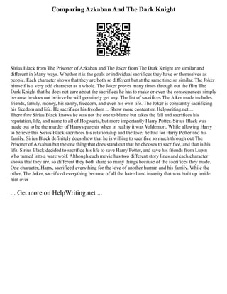 Comparing Azkaban And The Dark Knight
Sirius Black from The Prisoner of Azkaban and The Joker from The Dark Knight are similar and
different in Many ways. Whether it is the goals or individual sacrifices they have or themselves as
people. Each character shows that they are both so different but at the same time so similar. The Joker
himself is a very odd character as a whole. The Joker proves many times through out the film The
Dark Knight that he does not care about the sacrifices he has to make or even the consequences simply
because he does not believe he will genuinely get any. The list of sacrifices The Joker made includes
friends, family, money, his sanity, freedom, and even his own life. The Joker is constantly sacrificing
his freedom and life. He sacrifices his freedom ... Show more content on Helpwriting.net ...
There fore Sirius Black knows he was not the one to blame but takes the fall and sacrifices his
reputation, life, and name to all of Hogwarts, but more importantly Harry Potter. Sirius Black was
made out to be the murder of Harrys parents when in reality it was Voldemort. While allowing Harry
to believe this Sirius Black sacrifices his relationship and the love, he had for Harry Potter and his
family. Sirius Black definitely does show that he is willing to sacrifice so much through out The
Prisoner of Azkaban but the one thing that does stand out that he chooses to sacrifice, and that is his
life. Sirius Black decided to sacrifice his life to save Harry Potter, and save his friends from Lupin
who turned into a ware wolf. Although each movie has two different story lines and each character
shows that they are, so different they both share so many things because of the sacrifices they made.
One character, Harry, sacrificed everything for the love of another human and his family. While the
other, The Joker, sacrificed everything because of all the hatred and insanity that was built up inside
him over
... Get more on HelpWriting.net ...
 