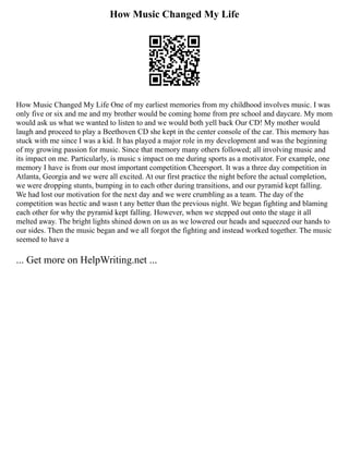 How Music Changed My Life
How Music Changed My Life One of my earliest memories from my childhood involves music. I was
only five or six and me and my brother would be coming home from pre school and daycare. My mom
would ask us what we wanted to listen to and we would both yell back Our CD! My mother would
laugh and proceed to play a Beethoven CD she kept in the center console of the car. This memory has
stuck with me since I was a kid. It has played a major role in my development and was the beginning
of my growing passion for music. Since that memory many others followed; all involving music and
its impact on me. Particularly, is music s impact on me during sports as a motivator. For example, one
memory I have is from our most important competition Cheersport. It was a three day competition in
Atlanta, Georgia and we were all excited. At our first practice the night before the actual completion,
we were dropping stunts, bumping in to each other during transitions, and our pyramid kept falling.
We had lost our motivation for the next day and we were crumbling as a team. The day of the
competition was hectic and wasn t any better than the previous night. We began fighting and blaming
each other for why the pyramid kept falling. However, when we stepped out onto the stage it all
melted away. The bright lights shined down on us as we lowered our heads and squeezed our hands to
our sides. Then the music began and we all forgot the fighting and instead worked together. The music
seemed to have a
... Get more on HelpWriting.net ...
 