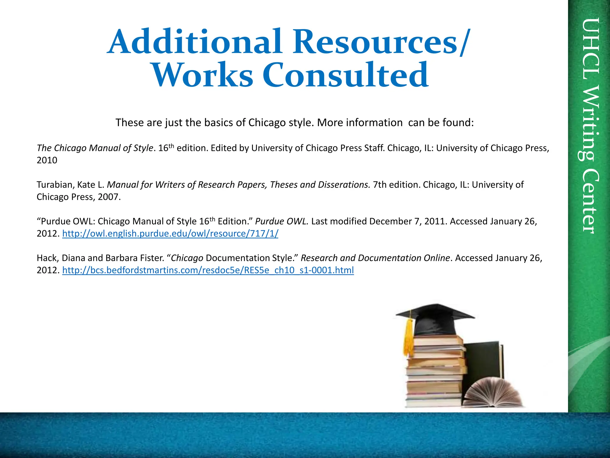 UHCL
Writing
Center
Additional Resources/
Works Consulted
These are just the basics of Chicago style. More information can be found:
The Chicago Manual of Style. 16th edition. Edited by University of Chicago Press Staff. Chicago, IL: University of Chicago Press,
2010
Turabian, Kate L. Manual for Writers of Research Papers, Theses and Disserations. 7th edition. Chicago, IL: University of
Chicago Press, 2007.
“Purdue OWL: Chicago Manual of Style 16th Edition.” Purdue OWL. Last modified December 7, 2011. Accessed January 26,
2012. http://owl.english.purdue.edu/owl/resource/717/1/
Hack, Diana and Barbara Fister. “Chicago Documentation Style.” Research and Documentation Online. Accessed January 26,
2012. http://bcs.bedfordstmartins.com/resdoc5e/RES5e_ch10_s1-0001.html
 