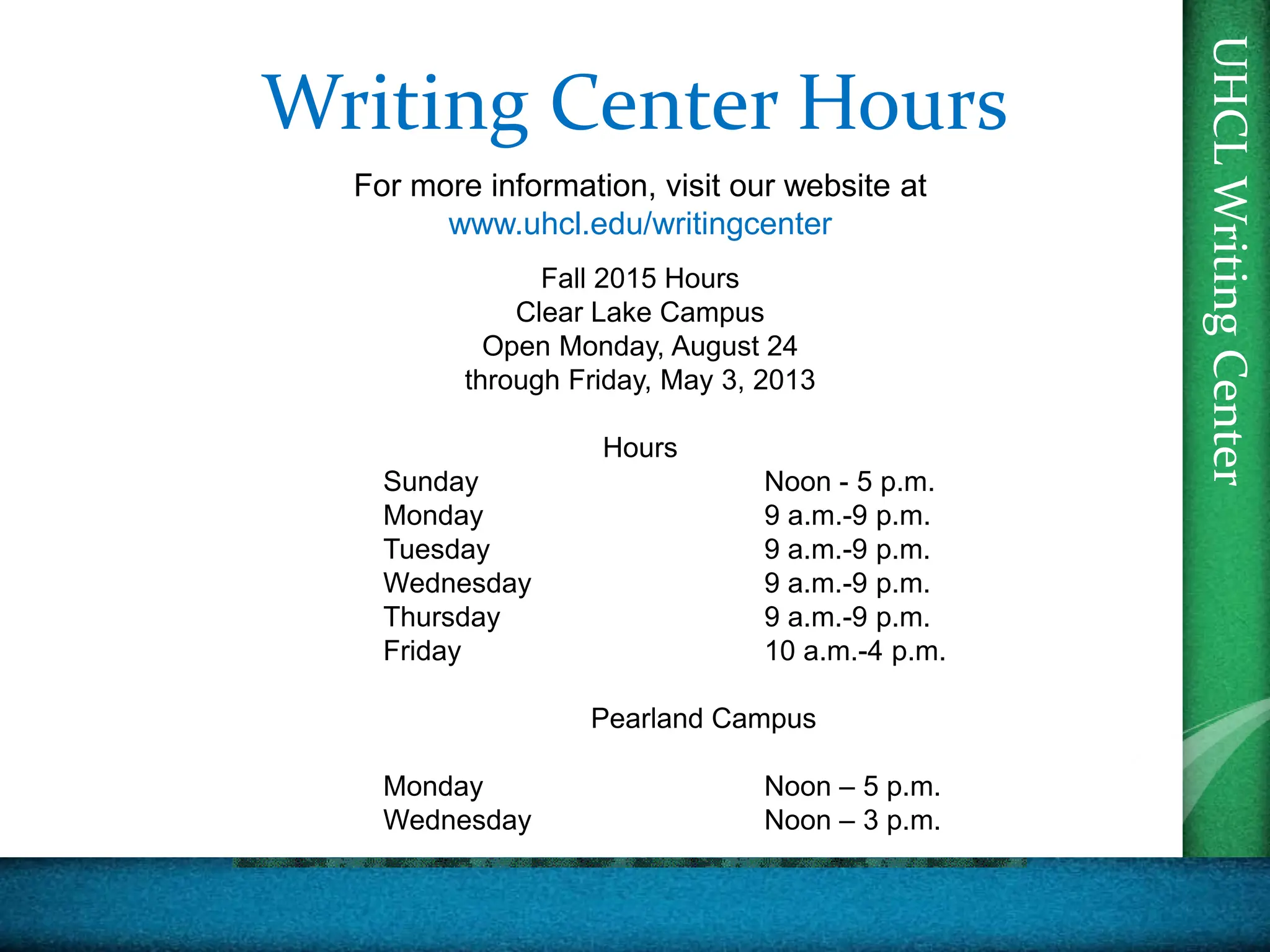UHCL
Writing
Center
For more information, visit our website at
www.uhcl.edu/writingcenter
Fall 2015 Hours
Clear Lake Campus
Open Monday, August 24
through Friday, May 3, 2013
Hours
Sunday Noon - 5 p.m.
Monday 9 a.m.-9 p.m.
Tuesday 9 a.m.-9 p.m.
Wednesday 9 a.m.-9 p.m.
Thursday 9 a.m.-9 p.m.
Friday 10 a.m.-4 p.m.
Pearland Campus
Monday Noon – 5 p.m.
Wednesday Noon – 3 p.m.
Writing Center Hours
 