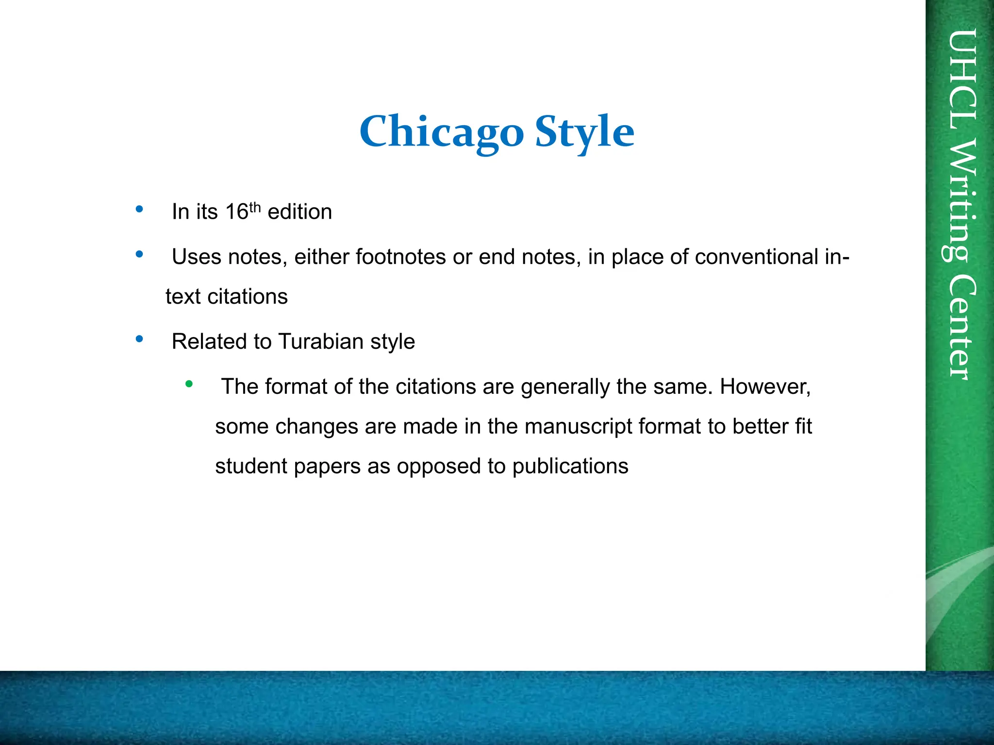 UHCL
Writing
Center
Chicago Style
• In its 16th edition
• Uses notes, either footnotes or end notes, in place of conventional in-
text citations
• Related to Turabian style
• The format of the citations are generally the same. However,
some changes are made in the manuscript format to better fit
student papers as opposed to publications
 