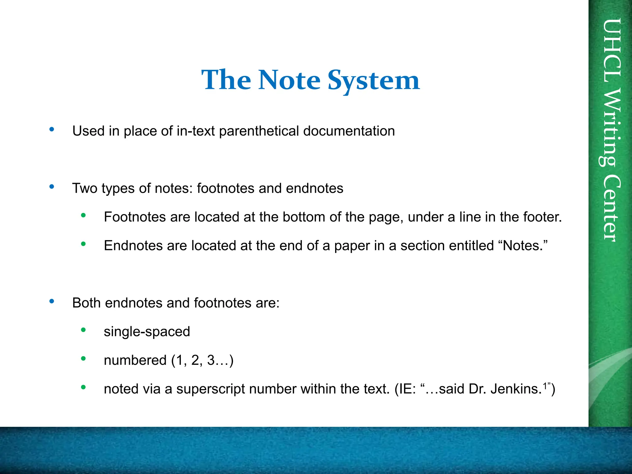 UHCL
Writing
Center
The Note System
• Used in place of in-text parenthetical documentation
• Two types of notes: footnotes and endnotes
• Footnotes are located at the bottom of the page, under a line in the footer.
• Endnotes are located at the end of a paper in a section entitled “Notes.”
• Both endnotes and footnotes are:
• single-spaced
• numbered (1, 2, 3…)
• noted via a superscript number within the text. (IE: “…said Dr. Jenkins.1”)
 