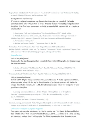 Rieger, James. Introduction to Frankenstein; or, The Modern Prometheus, by Mary Wollstonecraft Shelley,
xi–xxxvii. Chicago: University of Chicago Press, 1982.

Book published electronically
If a book is available in more than one format, cite the version you consulted. For books
consulted online, list a URL; include an access date only if one is required by your publisher or
discipline. If no fixed page numbers are available, you can include a section title or a chapter or
other number.
1. Jane Austen, Pride and Prejudice (New York: Penguin Classics, 2007), Kindle edition.
2. Philip B. Kurland and Ralph Lerner, eds., The Founders’ Constitution (Chicago: University of
Chicago Press, 1987), accessed February 28, 2010, http://press-pubs.uchicago.edu/founders/.
3. Austen, Pride and Prejudice.
4. Kurland and Lerner, Founder’s Constitution, chap. 10, doc. 19.
Austen, Jane. Pride and Prejudice. New York: Penguin Classics, 2007. Kindle edition.
Kurland, Philip B., and Ralph Lerner, eds. The Founders’ Constitution. Chicago: University of Chicago Press,
1987. Accessed February 28, 2010. http://press-pubs.uchicago.edu/founders/.

Journal article
Article in a print journal
In a note, list the specific page numbers consulted, if any. In the bibliography, list the page range
for the whole article.
1. Joshua I. Weinstein, “The Market in Plato’s Republic,” Classical Philology 104 (2009): 440.
2. Weinstein, “Plato’s Republic,” 452–53.
Weinstein, Joshua I. “The Market in Plato’s Republic.” Classical Philology 104 (2009): 439–58.

Article in an online journal
Include a DOI (Digital Object Identifier) if the journal lists one. A DOI is a permanent ID that,
when appended to http://dx.doi.org/ in the address bar of an Internet browser, will lead to the
source. If no DOI is available, list a URL. Include an access date only if one is required by your
publisher or discipline.
1. Gueorgi Kossinets and Duncan J. Watts, “Origins of Homophily in an Evolving Social
Network,” American Journal of Sociology 115 (2009): 411, accessed February 28, 2010,
doi:10.1086/599247.
2. Kossinets and Watts, “Origins of Homophily,” 439.
Kossinets, Gueorgi, and Duncan J. Watts. “Origins of Homophily in an Evolving Social Network.” American
Journal of Sociology 115 (2009): 405–50. Accessed February 28, 2010. doi:10.1086/599247.

Article in a newspaper or popular magazine
Newspaper and magazine articles may be cited in running text (“As Sheryl Stolberg and Robert
Pear noted in a New York Times article on February 27, 2010, . . .”) instead of in a note, and they
are commonly omitted from a bibliography. The following examples show the more formal

 