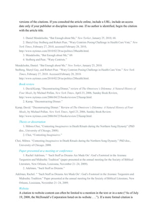 versions of the citations. If you consulted the article online, include a URL; include an access
date only if your publisher or discipline requires one. If no author is identified, begin the citation
with the article title.
1. Daniel Mendelsohn, “But Enough about Me,” New Yorker, January 25, 2010, 68.
2. Sheryl Gay Stolberg and Robert Pear, “Wary Centrists Posing Challenge in Health Care Vote,” New
York Times, February 27, 2010, accessed February 28, 2010,
http://www.nytimes.com/2010/02/28/us/politics/28health.html.
3. Mendelsohn, “But Enough about Me,” 69.
4. Stolberg and Pear, “Wary Centrists.”
Mendelsohn, Daniel. “But Enough about Me.” New Yorker, January 25, 2010.
Stolberg, Sheryl Gay, and Robert Pear. “Wary Centrists Posing Challenge in Health Care Vote.” New York
Times, February 27, 2010. Accessed February 28, 2010.
http://www.nytimes.com/2010/02/28/us/politics/28health.html.

Book review
1. David Kamp, “Deconstructing Dinner,” review of The Omnivore’s Dilemma: A Natural History of
Four Meals, by Michael Pollan, New York Times, April 23, 2006, Sunday Book Review,
http://www.nytimes.com/2006/04/23/books/review/23kamp.html.
2. Kamp, “Deconstructing Dinner.”
Kamp, David. “Deconstructing Dinner.” Review of The Omnivore’s Dilemma: A Natural History of Four
Meals, by Michael Pollan. New York Times, April 23, 2006, Sunday Book Review.
http://www.nytimes.com/2006/04/23/books/review/23kamp.html.

Thesis or dissertation
1. Mihwa Choi, “Contesting Imaginaires in Death Rituals during the Northern Song Dynasty” (PhD
diss., University of Chicago, 2008).
2. Choi, “Contesting Imaginaires.”
Choi, Mihwa. “Contesting Imaginaires in Death Rituals during the Northern Song Dynasty.” PhD diss.,
University of Chicago, 2008.

Paper presented at a meeting or conference
1. Rachel Adelman, “ ‘Such Stuff as Dreams Are Made On’: God’s Footstool in the Aramaic
Targumim and Midrashic Tradition” (paper presented at the annual meeting for the Society of Biblical
Literature, New Orleans, Louisiana, November 21–24, 2009).
2. Adelman, “Such Stuff as Dreams.”
Adelman, Rachel. “ ‘Such Stuff as Dreams Are Made On’: God’s Footstool in the Aramaic Targumim and
Midrashic Tradition.” Paper presented at the annual meeting for the Society of Biblical Literature, New
Orleans, Louisiana, November 21–24, 2009.

Website
A citation to website content can often be limited to a mention in the text or in a note (“As of July
19, 2008, the McDonald’s Corporation listed on its website . . .”). If a more formal citation is

 