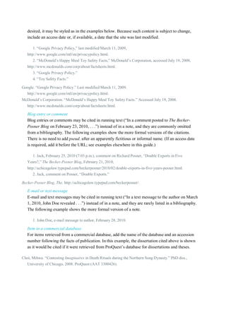 desired, it may be styled as in the examples below. Because such content is subject to change,
include an access date or, if available, a date that the site was last modified.
1. “Google Privacy Policy,” last modified March 11, 2009,
http://www.google.com/intl/en/privacypolicy.html.
2. “McDonald’s Happy Meal Toy Safety Facts,” McDonald’s Corporation, accessed July 19, 2008,
http://www.mcdonalds.com/corp/about/factsheets.html.
3. “Google Privacy Policy.”
4. “Toy Safety Facts.”
Google. “Google Privacy Policy.” Last modified March 11, 2009.
http://www.google.com/intl/en/privacypolicy.html.
McDonald’s Corporation. “McDonald’s Happy Meal Toy Safety Facts.” Accessed July 19, 2008.
http://www.mcdonalds.com/corp/about/factsheets.html.

Blog entry or comment
Blog entries or comments may be cited in running text (“In a comment posted to The BeckerPosner Blog on February 23, 2010, . . .”) instead of in a note, and they are commonly omitted
from a bibliography. The following examples show the more formal versions of the citations.
There is no need to add pseud. after an apparently fictitious or informal name. (If an access date
is required, add it before the URL; see examples elsewhere in this guide.)
1. Jack, February 25, 2010 (7:03 p.m.), comment on Richard Posner, “Double Exports in Five
Years?,” The Becker-Posner Blog, February 21, 2010,
http://uchicagolaw.typepad.com/beckerposner/2010/02/double-exports-in-five-years-posner.html.
2. Jack, comment on Posner, “Double Exports.”
Becker-Posner Blog, The. http://uchicagolaw.typepad.com/beckerposner/.

E-mail or text message
E-mail and text messages may be cited in running text (“In a text message to the author on March
1, 2010, John Doe revealed . . .”) instead of in a note, and they are rarely listed in a bibliography.
The following example shows the more formal version of a note.
1. John Doe, e-mail message to author, February 28, 2010.

Item in a commercial database
For items retrieved from a commercial database, add the name of the database and an accession
number following the facts of publication. In this example, the dissertation cited above is shown
as it would be cited if it were retrieved from ProQuest’s database for dissertations and theses.
Choi, Mihwa. “Contesting Imaginaires in Death Rituals during the Northern Song Dynasty.” PhD diss.,
University of Chicago, 2008. ProQuest (AAT 3300426).

 