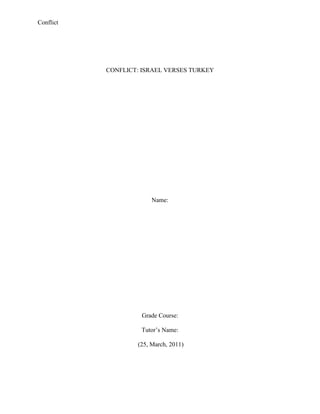 CONFLICT: ISRAEL VERSES TURKEY<br />Name:<br />Grade Course:<br />Tutor’s Name:<br /> (25, March, 2011)<br />Introduction<br />The Middle East is a region that composed of the countries that are mainly found in the western Asia and some parts of the northern Africa, this region is well known for its rich supply of Oil the most important commodity in the world. This is because this commodity is the backbone of every activity in the world today ranging from economical, technological and transportation amongst other activities.<br />The Middle East has always been on the spot light either on the local and international news sources for its constant conflicts that have been unable to end even after a lot of intervention from the local and international leaders who aim at restoring peace in this region. A larger section of the Middle East is major composed with a population that is Arabic, but that doesn’t mean that all the nations in the middle east are Arabs but there are some small ethnic groups like the Jews, Kurds, Greeks, Assyrians, Mandeans and Armenians that are ins some nations like Iran, Israel, Turkey amongst other non- Arabic nations.<br />The conflict that is being experienced in the middle east is not a thing that is recent it has been in existence since the 1980s and it is still being encountered in the world today, this is because the former and current super powers are involved in this conflict in order to fulfill there self interests. The conflict is resulted when the discovery of Oil was noted in middle east and the oil is the main source of energy that is the backbone of western economies, therefore countries like Britain, united states of America, Russia, Germany, France amongst other western countries in attempt to compromise and control the flow of oil into the international market. This indicates the selfish nature of the western countries to benefit from the natural commodity of the Middle Eastern countries; this can be traced pre-colonial era when the European countries controlled all the economical and political activities of these countries.<br />As I had said earlier in the paper the countries that are in the Middle East have different religions and ethnical practices, this is what is seen as the greatest setback that influences that has made it difficult for this region to have the peace. On the other hand the countries which aren’t practicing Islam as there core religion are rising up against each other. An example of these countries is the conflict of Israel and Turkey a conflict that is growing as days go by and at the same time this conflict further stalls the previous efforts aimed at restoring peace in the region that is constantly facing violent attacks (Shah, 2011).<br />The history of the relationship between these two countries<br />Turkey and Israel has in the past enjoyed a peaceful relationship, that aimed at restoring peace amongst these two countries and also through out the whole of Middle East, the great friendship between these two nations can be traced from way back in 1949, this is when Turkey recognized Israel as an independent nation, making it the first nation that with Islamic majority to recognize it as a nation. This good relation between these nations encouraged trade between these two nations as Israel became the major supplier of weapons to Turkey. Hence, it provided a strong base for the governments to indulge in strategic, management, diplomatic and military cooperation and the government indulged in this in order to ensure that the cases of instability and conflict in the middle east are minimum. This is when Turkey played as a mediator in most of the conflicts that involved Israel and other Islamic nations in the Middle East with the latest case of the mediation that Turkey mediated being between Syria and Israel and this was a way in which these two countries were able to maintain there strong relationship.<br />The conflict between Israel and Turkey<br />The tension between these two nations that is Turkey and Israel can be dated in the year 2010 from the attack on the Turkish boats by Israel soldiers as these boats were trying to ferry illegal Turkish immigrants into Israel. The Turkish government was seen by the Israeli government as a stumbling stone in solving the conflict that was between Israel and Palestine in matters regarding to Gaza strip, this was when the government of Turkey decided to develop a cold stand on the activities of Israel in the Palestine- Israel war. Therefore, this definitely made the Israeli government feel that the friendship that existed between the two country is long gone and Turkey was taking sides with the rival Arabic countries that were its main enemies this resulted to the Israeli government to expose there feelings to the Turkish nation and ensure that it is high time they declared there stand on the Israel – Palestine war. <br />The conflict that resulted to the breaking of the communication between the two nations Turkey and Israel is the sinking of the Turkish boat that was seen in the coast of Israel by the Israeli soldiers. Which, the Israeli government claimed that the boat contained terrorists that were being ferried by the Turkish government into Israel as a way of turkey showing its unhappy nature with the way in which Israel soldiers reacted in the Gaza strip war which claimed the lives of 1300 Palestinians, 13 Israeli and 10 soldiers that were all killed in the conflict between the Israeli and Palestine soldiers in the struggle for the Gaza strip.<br />The conflict between Turkey and Israel was as a result of the close alighted that existed between the two countries was because of the close relationship between these two countries it should be noted that these countries were from different ethnical groups in that Israel were Jews while Turkey was a country the had Arabs. These affected the relationship between these two countries because the Middle East is mostly occupied and surrounded with a lot of Arab speaking nations, and this was a great challenge for Turkey which is an Arabic nation and its long association with Israel made it develop enemies amongst these nations in the middle east who think that Turkey is betraying them and doesn’t support the interests of the Arab nations but only wants to fulfill its own interests this made Turkey to cut down its relationship with Israel in order to fit in the demands of the nations in the Middle East.<br />The war of words between these two countries is also seen as a result of the conflict of the countries. This is where the political leaders of these countries are seen insulting each other in public and annual general meetings on the maters that pertain to the for the causes of Israeli attacking the Gaza strip thus creating a lot of alignments that is now being experienced in the Middle East region. <br />Hence, the Turkish president Erdogan is heard loosing his tempers during an united nation meeting on the matters pertaining to the Gaza strip attacks this is when President Erdogan told the Israeli president quot;
When it comes to killing, you know killing very well. I know how you hit, kill children on the beachesquot;
. This was one way in which the Turkish government will show the Israeli nation that they aren’t pleased with the way it has conducted its military activities in the Middle East this is because it affects the relations of the countries that are neighboring it and at the same time, this is especially from the attacks of the turkey ship killing 10 Turkey civilians and 1300 Palestine civilians in the Gaza strip war. <br />Possible Solutions of the conflict between Israel and Turkey<br /> The conflict between the Israeli and Turkish countries is the most recent conflict to be encountered in the middle east, this is because it can be dated to the year 2010 the month May this is because the Israeli soldiers were involved in the attack of a Turkish boat in the Israel coast shores, the boat contained innocent Turkish civilians who were illegally moving to Israel to search for a better future. They were killed by the Israeli solders and the Israeli government stated that they were terrorists that were sponsored or sent by the Turkish government to come and stall each and every sections of the Israeli nation, this claims were negatively taken by the Turkish government which insisted that these were innocent Turkish civilians who were not involved in any terrorist activities as is claimed by the Israeli officials. <br />There are a lot of speculations that are spread through the electronic and print media on the problems between these two countries stating that these two countries can’t be at peace with each other again this is because of the animosity that exists between these two countries. However, I have a set of solution that I think will aim at restoring peace between these two countries, the first proposed solution for this conflict between the Turkey and Israel will be realized when the Israeli tone down its stand on the people who were in the boat that was sunk in there coastal shores. Hence, they were not terrorists but were civilians and thus it would do there families a great favor and this favor would be by compensating the families of the deceased, this will to some point boost the relationship between these countries thus making these two countries develop trust in each other once again. <br />The other solution for the conflict between these countries would be realized if these countries political leaders stop attacking each other verbally in public and international congregational meetings. These verbal attacks will, not only make the country that insults the other more greater but it will also result to increased hatred between these countries and this will alternately result to military attacks that will be as a the hatred that is slowly building up between the countries, thus these leaders should be In a position of indulging in closed door negotiations that will aim at improving the relations between these two countries and this will help a lot in achieving peace amongst these countries.<br />The other way of resorting peace between these countries is by the formation of as middle east union this is where all the countries in the middle east will stage there demands to the union and from the union. This will help the organization in this region to understand each others interests and they will strive at fulfilling these demands and each country in this region that fails to heed to the demands of the union will be heavily fined and thus in reduce the rates lack of respect between these countries. Thus, solving the whole problem of instability that is being experienced in the Middle East at the moment and solve it completely. <br />References<br />Cable News Network. (2011). “War of words between Israel and Turkey sparks formal complaint” Retrieved on 25 march 2011 from <http://articles.cnn.com/2009-02-14/world/israel.turkey_1_turkey-and-israel-turkish-foreign-ministry-erdogan?_s=PM:WORLD><br />Hersh, S (2010) “conflict between Turkey and Israel will serve Armenian interests” Retrieved on 25 march 2011 from < http://www.panarmenian.net/eng/world/news/49887/Seymour_Hersh_conflict_between_Turkey_and_Israel_will_serve_Armenian_interests ><br />Kibaroglu, M. (2009) “Turkey-Israel relations after Gaza” Retrieved on 25 march 2011 from < http://www.opendemocracy.net/article/turkey-israel-relations-after-gaza ><br />Sadoun, C. (2010). “Turkey: Asia: The dispute between Turkey and Israel is likely to affect the CICA Summit” Retrieved on 25 march 2011 from < http://www.speroforum.com/a/34412/Turkey--Asia---The-dispute-between-Turkey-and-Israel-is-likely-to-affect-the-CICA-Summit ><br />Shah, A (2011) “Middle East” Retrieved on 25 march 2011 from <http://www.globalissues.org/issue/103/middle-east><br />