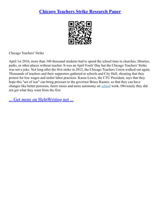 Chicago Teachers Strike Research Paper
Chicago Teachers' Strike
April 1st 2016, more than 340 thousand students had to spend the school time in churches, libraries,
parks, or other places without teacher. It was an April Fools' Day but the Chicago Teachers' Strike
was not a joke. Not long after the first strike in 2012, the Chicago Teachers Union walked out again.
Thousands of teachers and their supporters gathered at schools and City Hall, shouting that they
protest for low wages and unfair labor practices. Karen Lewis, the CTU President, says that they
hope this "act of war" can bring pressure to the governor Bruce Rauner, so that they can have
changes like better pensions, fairer raises and more autonomy on school work. Obviously they did
not get what they want from the first
... Get more on HelpWriting.net ...
 