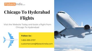 Chicago To Hyderabad
Flights
Visit the Website Today and book a flight from
Chicago To Hyderabad
Follow Us :
customercare@flybackindia.com
1-855-999-5757
 