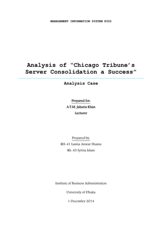 MANAGEMENT INFORMATION SYSTEM K302 
Analysis of “Chicago Tribune’s Server Consolidation a Success” 
Aisylana esaC 
Prepared for: 
A.T.M. Jakaria Khan 
Lecturer 
Prepared by: 
RH-41 Lamia Anwar Shama 
Rh-45 Sylvia Islam 
Institute of Business Administration 
University of Dhaka 
1 December 2014  