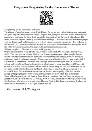 Essay about Slaughtering for the Humanness of Horses
Slaughtering for the Humanness of Horses
The closing of slaughterhouses in the United States for horses has resulted in inhumane treatment
and gross neglect for thousands of horses. Congressmen, lobbyists, activists, actors, and every day
people have petitioned for these death traps to be destroyed, all for the benefit of the horse. The
horse, who cannot speak, can only react to his surroundings. The ones to be benefited are the people
who see this as cruel, and inhumane; to give them a clear conscious, because they feel endeared to
this animal. I, too, am endeared to this animal, but understand that the horse has been put in, an all
too often, precarious situation, that even death, cannot come quick enough.
Without slaughter ... Show more content on Helpwriting.net ...
One horse rescue farm received calls on 230 horses from April 2008 to August 2009 (Lewis,
2009). That s an increase of over 1800 percent from the previous year, when slaughterhouses
closed. Horse rescue farms rely on donations, whether in the form of food, labor, or money, to
make ends meet. It s always a struggle, (Myers), who owns Sunshine Acres rescue ranch, said. It
s expensive to keep horses, and there aren t enough donations coming in. Most of the horses I
get are underweight and have health problems, which requires more feed. (Lewis, 2009, p. 4A)
Others have horses that are geriatric or have medical issues. They are kept out of compassion, as
not many would want the financial burden of a horse that is unusable. These horses are even
more difficult to find new homes for and in some instances their quality of life has already
passed. Other people refuse to try to make arrangements for them when they experience a
financial hardship and just quit feeding them. They re emaciated. Some of them, their eyes are
glazed over, said Holly Simpson, (Zaborney, 2010, p. 1) of Arabian Rescue Midwest, who visited
30 plus horses after they were seized by the Humane Society. One horse was already dead and six
others had to be euthanized at the sight, as their state of
... Get more on HelpWriting.net ...
 