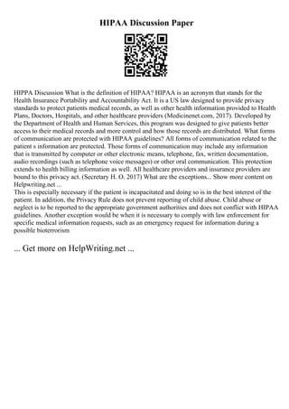 HIPAA Discussion Paper
HIPPA Discussion What is the definition of HIPAA? HIPAA is an acronym that stands for the
Health Insurance Portability and Accountability Act. It is a US law designed to provide privacy
standards to protect patients medical records, as well as other health information provided to Health
Plans, Doctors, Hospitals, and other healthcare providers (Medicinenet.com, 2017). Developed by
the Department of Health and Human Services, this program was designed to give patients better
access to their medical records and more control and how those records are distributed. What forms
of communication are protected with HIPAA guidelines? All forms of communication related to the
patient s information are protected. Those forms of communication may include any information
that is transmitted by computer or other electronic means, telephone, fax, written documentation,
audio recordings (such as telephone voice messages) or other oral communication. This protection
extends to health billing information as well. All healthcare providers and insurance providers are
bound to this privacy act. (Secretary H. O. 2017) What are the exceptions... Show more content on
Helpwriting.net ...
This is especially necessary if the patient is incapacitated and doing so is in the best interest of the
patient. In addition, the Privacy Rule does not prevent reporting of child abuse. Child abuse or
neglect is to be reported to the appropriate government authorities and does not conflict with HIPAA
guidelines. Another exception would be when it is necessary to comply with law enforcement for
specific medical information requests, such as an emergency request for information during a
possible bioterrorism
... Get more on HelpWriting.net ...
 