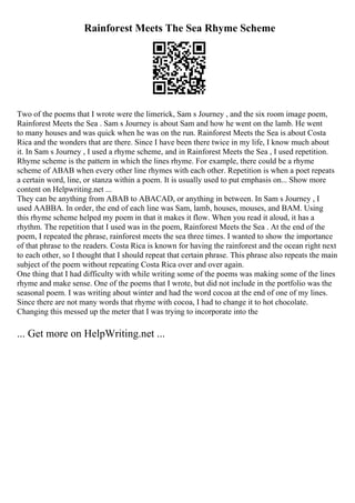 Rainforest Meets The Sea Rhyme Scheme
Two of the poems that I wrote were the limerick, Sam s Journey , and the six room image poem,
Rainforest Meets the Sea . Sam s Journey is about Sam and how he went on the lamb. He went
to many houses and was quick when he was on the run. Rainforest Meets the Sea is about Costa
Rica and the wonders that are there. Since I have been there twice in my life, I know much about
it. In Sam s Journey , I used a rhyme scheme, and in Rainforest Meets the Sea , I used repetition.
Rhyme scheme is the pattern in which the lines rhyme. For example, there could be a rhyme
scheme of ABAB when every other line rhymes with each other. Repetition is when a poet repeats
a certain word, line, or stanza within a poem. It is usually used to put emphasis on... Show more
content on Helpwriting.net ...
They can be anything from ABAB to ABACAD, or anything in between. In Sam s Journey , I
used AABBA. In order, the end of each line was Sam, lamb, houses, mouses, and BAM. Using
this rhyme scheme helped my poem in that it makes it flow. When you read it aloud, it has a
rhythm. The repetition that I used was in the poem, Rainforest Meets the Sea . At the end of the
poem, I repeated the phrase, rainforest meets the sea three times. I wanted to show the importance
of that phrase to the readers. Costa Rica is known for having the rainforest and the ocean right next
to each other, so I thought that I should repeat that certain phrase. This phrase also repeats the main
subject of the poem without repeating Costa Rica over and over again.
One thing that I had difficulty with while writing some of the poems was making some of the lines
rhyme and make sense. One of the poems that I wrote, but did not include in the portfolio was the
seasonal poem. I was writing about winter and had the word cocoa at the end of one of my lines.
Since there are not many words that rhyme with cocoa, I had to change it to hot chocolate.
Changing this messed up the meter that I was trying to incorporate into the
... Get more on HelpWriting.net ...
 