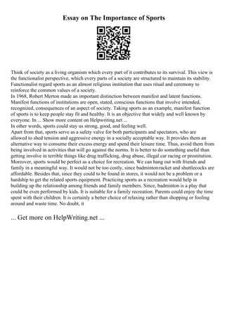 Essay on The Importance of Sports
Think of society as a living organism which every part of it contributes to its survival. This view is
the functionalist perspective, which every parts of a society are structured to maintain its stability.
Functionalist regard sports as an almost religious institution that uses ritual and ceremony to
reinforce the common values of a society.
In 1968, Robert Merton made an important distinction between manifest and latent functions.
Manifest functions of institutions are open, stated, conscious functions that involve intended,
recognized, consequences of an aspect of society. Taking sports as an example, manifest function
of sports is to keep people stay fit and healthy. It is an objective that widely and well known by
everyone. In ... Show more content on Helpwriting.net ...
In other words, sports could stay us strong, good, and feeling well.
Apart from that, sports serve as a safety valve for both participants and spectators, who are
allowed to shed tension and aggressive energy in a socially acceptable way. It provides them an
alternative way to consume their excess energy and spend their leisure time. Thus, avoid them from
being involved in activities that will go against the norms. It is better to do something useful than
getting involve in terrible things like drug trafficking, drug abuse, illegal car racing or prostitution.
Moreover, sports would be perfect as a choice for recreation. We can hang out with friends and
family in a meaningful way. It would not be too costly, since badmintonracket and shuttlecocks are
affordable. Besides that, since they could to be found in stores, it would not be a problem or a
hardship to get the related sports equipment. Practicing sports as a recreation would help in
building up the relationship among friends and family members. Since, badminton is a play that
could be even performed by kids. It is suitable for a family recreation. Parents could enjoy the time
spent with their children. It is certainly a better choice of relaxing rather than shopping or fooling
around and waste time. No doubt, it
... Get more on HelpWriting.net ...
 