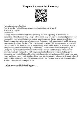 Purpose Statement For Pharmacy
Name: Jagadeswara Rao Earla
Course Sought: PhD in Pharmacoeconomics Health Outcome Research
Statement of Purpose
Introduction
It is very much evident that the field of pharmacy has been expanding its dimensions at a
tremendous rate and contributing a major role in health care. Whereupon practice of pharmacy and
pharmacist s involvement in decision making regarding patient therapy requires considerable
thought process integrating several components. One among such components is health care costs,
it occupies a significant fraction of the gross domestic product (GDP) of any country in the world.
Hence, my focus has primarily been in understanding the economic aspects of healthcare without
compromising on safety and efficacy of the therapy.... Show more content on Helpwriting.net ...
Giving due importance to academics simultaneously I always used to enjoyed extracurricular
activities, I actively participate in wide ranging cultural and social activities including sports,
excursions, and events. During which I developed a growing sense of responsibility, as a good team
player and leader. Also, I had participated in several research projects voluntary activities conducted
under the International Society of Pharmacoeconomics and Outcome Research Karnataka chapter,
Manipal Volunteer Service Organization
... Get more on HelpWriting.net ...
 