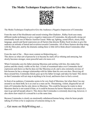 The Media Techniques Employed to Give the Audience a...
The Media Techniques Employed to Give the Audience a Negative Impression of Commodus
From the start of the blockbuster and award winning film Gladiator , Ridley Scott uses many
different media techniques to give a negative impression of Commodus, the physically strong yet
emotionally weak son of Marcus Aurelius Caesar. Make up, lighting, sound effects, music, body
language, speech and facial expression are all factors that director Ridley Scott invokes to give the
audience an attitude of hatred and revulsion towards Commodus. All of these features develop along
with the films plot, and by the dramatic ending there is little left to think about Commodus other
than evil.
From the start of the ... Show more content on Helpwriting.net ...
This shows us what sort of person he is to become he starts off as whining and annoying, but
slowly becomes stronger, more powerful and a lot more evil.
When Commodus sees his father praising Maximus and smiling with him, this makes him
jealous and this clearly visible on his face. A look of resentment takes over Commodus facial
expression and shows us that he does not like Maximus at all, and is also extremely envious of
him because he has a stronger relationship with his father than his own son does. Deceiving all
those around him, Commodus falsely goes up to his father lovingly and takes his hand. This shows
us that Commodus will not stop at anything to be loved, and knows how to fool a crowd.
In front of an audience, Commodus seems to be very fond of Maximus, but when there I no one
around to see them both, he is as cruel as a man can be. Threatening, violent, disgraceful are all
traits of Commodus that he only shows to Maximus. This could be because he wants to show
Maximus that he is not scared of him, or it could be because he knows Maximus is too much of a
man to go and tell people about it. This shows that Commodus is extremely deceiving, however, it
also shows how much of a coward he is at the same time.
Because Commodus is clearly an emotionally unbalanced human being, when he hears people
talking ill of him or he is suspicious of someone doing so, he
... Get more on HelpWriting.net ...
 