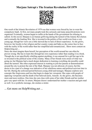 Marjane Satrapi s The Iranian Revolution Of 1979
One result of the Islamic Revolution of 1979 was that women were forced by law to wear the
compulsory hijab. At first, not many people took this seriously and many peaceful protests were
organized. Eventually, women began to suffer at the hands of the government for refusing to
submit. In this novel, Marjane is an Iranian girlliving during the turmoil of the Islamic Revolution
and eventually the IranIraq War. She is invested in the politics of her world even from a very
young age, though her views are a little skewed due to lack of direct experience. As she grows,
however, her loyalty to her religion and her country warps and fades as she comes face to face
with the reality of the world rather than her simplified and romanticized... Show more content on
Helpwriting.net ...
Since she must imagine them herself, her perception of the world around her can often be
proven wrong. She has to learn this through her own experience rather than reading it in a book.
Though she is not specifically rebelling against anything, it was unusual for a girl her age to be
so invested in the political scene of the country. Many of her friends were aware of what was
going on, but Marjane had a much deeper dedication to learning everything she possibly could
about the turmoil. She often expressed interest in wanting to join her parents at demonstrations
around the city to protest the rule of the Shah. Marjane was not allowed, of course, but this
desire to be a part of a change was indicative of her rebellious nature and political activism later in
her life. During the awkward period between young child and teenager, Marjane explores new
concepts like forgiveness and loss that begin to shape her viewpoint. She copes with people of
opposing viewpoints and the death of her beloved uncle, Anoosh. As she grows, she becomes
more and more reckless. One time she cuts class with some of her older friends and her mother
gets very upset with her. In return, Marjane doesn t understand her mother s reaction and gets mad
as well. As a symbolic message, she smokes a stolen
... Get more on HelpWriting.net ...
 