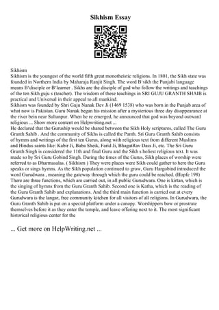 Sikhism Essay
Sikhism
Sikhism is the youngest of the world fifth great monotheistic religions. In 1801, the Sikh state was
founded in Northern India by Maharaja Ranjit Singh. The word В‘sikh the Punjabi language
means В‘disciple or В‘learner . Sikhs are the disciple of god who follow the writings and teachings
of the ten Sikh guju s (teacher). The wisdom of these teachings in SRI GUJU GRANTH SHAIB is
practical and Universal in their appeal to all mankind.
Sikhism was founded by Shri Guju Nanak Dev Ji (1469 1538) who was born in the Punjab area of
what now is Pakistan. Guru Nanak began his mission after a mysterious three day disappearance at
the river bein near Sultanpur. When he re emerged, he announced that god was beyond outward
religious ... Show more content on Helpwriting.net ...
He declared that the Guruship would be shared between the Sikh Holy scriptures, called The Guru
Granth Sahib . And the community of Sikhs is called the Panth. Sri Guru Granth Sahib consists
of hymns and writings of the first ten Gurus, along with religious text from different Muslims
and Hindus saints like: Kabir Ji, Baba Sheik, Farid Ji, BhagatRav Dass Ji, etc. The Sri Guru
Granth Singh is considered the 11th and final Guru and the Sikh s holiest religious text. It was
made so by Sri Guru Gobind Singh. During the times of the Gurus, Sikh places of worship were
referred to as Dharmasalas. ( Sikhism ) They were places were Sikh could gather to here the Guru
speaks or sings hymns. As the Sikh population continued to grow, Guru Hargobind introduced the
word Gurudwara , meaning the gateway through which the guru could be reached. (Hopfe 198)
There are three functions, which are carried out, in all public Gurudwara. One is kirtan, which is
the singing of hymns from the Guru Granth Sahib. Second one is Katha, which is the reading of
the Guru Granth Sahib and explanations. And the third main function is carried out at every
Gurudwara is the langar, free community kitchen for all visitors of all religions. In Gurudwara, the
Guru Granth Sahib is put on a special platform under a canopy. Worshippers bow or prostrate
themselves before it as they enter the temple, and leave offering next to it. The most significant
historical religious center for the
... Get more on HelpWriting.net ...
 