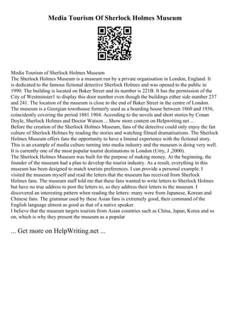 Media Tourism Of Sherlock Holmes Museum
Media Tourism of Sherlock Holmes Museum
The Sherlock Holmes Museum is a museum run by a private organisation in London, England. It
is dedicated to the famous fictional detective Sherlock Holmes and was opened to the public in
1990. The building is located on Baker Street and its number is 221B. It has the permission of the
City of Westminster1 to display this door number even though the buildings either side number 237
and 241. The location of the museum is close to the end of Baker Street in the centre of London.
The museum is a Georgian townhouse formerly used as a boarding house between 1860 and 1936,
coincidently covering the period 1881 1904. According to the novels and short stories by Conan
Doyle, Sherlock Holmes and Doctor Watson ... Show more content on Helpwriting.net ...
Before the creation of the Sherlock Holmes Museum, fans of the detective could only enjoy the fan
culture of Sherlock Holmes by reading the stories and watching filmed dramatisations. The Sherlock
Holmes Museum offers fans the opportunity to have a liminal experience with the fictional story.
This is an example of media culture turning into media industry and the museum is doing very well.
It is currently one of the most popular tourist destinations in London (Urry, J ,2000).
The Sherlock Holmes Museum was built for the purpose of making money. At the beginning, the
founder of the museum had a plan to develop the tourist industry. As a result, everything in this
museum has been designed to match tourists preferences. I can provide a personal example. I
visited the museum myself and read the letters that the museum has received from Sherlock
Holmes fans. The museum staff told me that these fans wanted to write letters to Sherlock Holmes
but have no true address to post the letters to, so they address their letters to the museum. I
discovered an interesting pattern when reading the letters: many were from Japanese, Korean and
Chinese fans. The grammar used by these Asian fans is extremely good, their command of the
English language almost as good as that of a native speaker.
I believe that the museum targets tourists from Asian countries such as China, Japan, Korea and so
on, which is why they present the museum as a popular
... Get more on HelpWriting.net ...
 