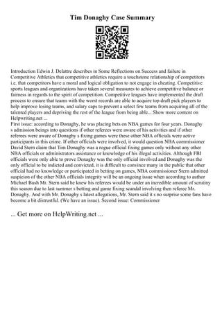 Tim Donaghy Case Summary
Introduction Edwin J. Delattre describes in Some Reflections on Success and failure in
Competitive Athletics that competitive athletics require a touchstone relationship of competitors
i.e. that competitors have a moral and logical obligation to not engage in cheating. Competitive
sports leagues and organizations have taken several measures to achieve competitive balance or
fairness in regards to the spirit of competition. Competitive leagues have implemented the draft
process to ensure that teams with the worst records are able to acquire top draft pick players to
help improve losing teams, and salary caps to prevent a select few teams from acquiring all of the
talented players and depriving the rest of the league from being able... Show more content on
Helpwriting.net ...
First issue: according to Donaghy, he was placing bets on NBA games for four years. Donaghy
s admission beings into questions if other referees were aware of his activities and if other
referees were aware of Donaghy s fixing games were these other NBA officials were active
participants in this crime. If other officials were involved, it would question NBA commissioner
David Stern claim that Tim Donaghy was a rogue official fixing games only without any other
NBA officials or administrators assistance or knowledge of his illegal activities. Although FBI
officials were only able to prove Donaghy was the only official involved and Donaghy was the
only official to be indicted and convicted, it is difficult to convince many in the public that other
official had no knowledge or participated in betting on games, NBA commissioner Stern admitted
suspicion of the other NBA officials integrity will be an ongoing issue when according to author
Michael Bush Mr. Stern said he knew his referees would be under an incredible amount of scrutiny
this season due to last summer s betting and game fixing scandal involving then referee Mr.
Donaghy. And with Mr. Donaghy s latest allegations, Mr. Stern said it s no surprise some fans have
become a bit distrustful. (We have an issue). Second issue: Commissioner
... Get more on HelpWriting.net ...
 