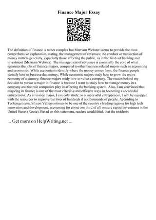 Finance Major Essay
The definition of finance is rather complex but Merriam Webster seems to provide the most
comprehensive explanation, stating, the management of revenues; the conduct or transaction of
money matters generally, especially those affecting the public, as in the fields of banking and
investment (Merriam Webster). The management of revenues is essentially the core of what
separates the jobs of finance majors, compared to other business related majors such as accounting
and economics. While accountants identify where the money comes from, the finance people
identify how to best use that money. While economic majors study how to grow the entire
economy of a country, finance majors study how to value a company. The reason behind my
decision to pursue a major in finance is because I want to study how to manage money in a
company and the role companies play in affecting the banking system. Also, I am convinced that
majoring in finance is one of the most effective and efficient ways in becoming a successful
entrepreneur. As a finance major, I can only study; as a successful entrepreneur, I will be equipped
with the resources to improve the lives of hundreds if not thousands of people. According to
Techtarget.com, Silicon Valley
continues to be one of the country s leading regions for high tech
innovation and development, accounting for about one third of all venture capital investment in the
United States (Rouse). Based on this statement, readers would think that the residents
... Get more on HelpWriting.net ...
 