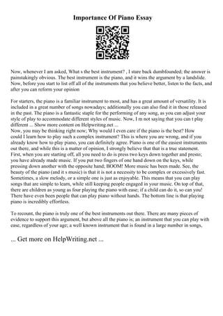 Importance Of Piano Essay
Now, whenever I am asked, What s the best instrument? , I stare back dumbfounded; the answer is
painstakingly obvious. The best instrument is the piano, and it wins the argument by a landslide.
Now, before you start to list off all of the instruments that you believe better, listen to the facts, and
after you can reform your opinion
For starters, the piano is a familiar instrument to most, and has a great amount of versatility. It is
included in a great number of songs nowadays; additionally you can also find it in those released
in the past. The piano is a fantastic staple for the performing of any song, as you can adjust your
style of play to accommodate different styles of music. Now, I m not saying that you can t play
different ... Show more content on Helpwriting.net ...
Now, you may be thinking right now; Why would I even care if the piano is the best? How
could I learn how to play such a complex instrument? This is where you are wrong, and if you
already know how to play piano, you can definitely agree. Piano is one of the easiest instruments
out there, and while this is a matter of opinion, I strongly believe that that is a true statement.
First, when you are starting off, all you need to do is press two keys down together and presto;
you have already made music. If you put two fingers of one hand down on the keys, while
pressing down another with the opposite hand; BOOM! More music has been made. See, the
beauty of the piano (and it s music) is that it is not a necessity to be complex or excessively fast.
Sometimes, a slow melody, or a simple one is just as enjoyable. This means that you can play
songs that are simple to learn, while still keeping people engaged in your music. On top of that,
there are children as young as four playing the piano with ease; if a child can do it, so can you!
There have even been people that can play piano without hands. The bottom line is that playing
piano is incredibly effortless.
To recount, the piano is truly one of the best instruments out there. There are many pieces of
evidence to support this argument, but above all the piano is; an instrument that you can play with
ease, regardless of your age; a well known instrument that is found in a large number in songs,
... Get more on HelpWriting.net ...
 