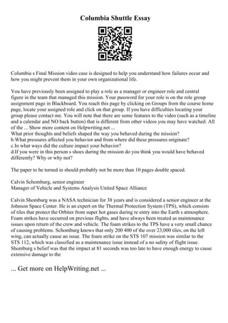 Columbia Shuttle Essay
Columbia s Final Mission video case is designed to help you understand how failures occur and
how you might prevent them in your own organizational life.
You have previously been assigned to play a role as a manager or engineer role and central
figure in the team that managed this mission. Your password for your role is on the role group
assignment page in Blackboard. You reach this page by clicking on Groups from the course home
page, locate your assigned role and click on that group. If you have difficulties locating your
group please contact me. You will note that there are some features to the video (such as a timeline
and a calendar and NO back button) that is different from other videos you may have watched. All
of the ... Show more content on Helpwriting.net ...
What prior thoughts and beliefs shaped the way you behaved during the mission?
b.What pressures affected you behavior and from where did these pressures originate?
c.In what ways did the culture impact your behavior?
d.If you were in this person s shoes during the mission do you think you would have behaved
differently? Why or why not?
The paper to be turned in should probably not be more than 10 pages double spaced.
Calvin Schomburg, senior engineer
Manager of Vehicle and Systems Analysis United Space Alliance
Calvin Shomburg was a NASA technician for 38 years and is considered a senior engineer at the
Johnson Space Center. He is an expert on the Thermal Protection System (TPS), which consists
of tiles that protect the Orbiter from super hot gases during re entry into the Earth s atmosphere.
Foam strikes have occurred on previous flights, and have always been treated as maintenance
issues upon return of the crew and vehicle. The foam strikes to the TPS have a very small chance
of causing problems. Schomburg knows that only 200 400 of the over 23,000 tiles, on the left
wing, can actually cause an issue. The foam strike on the STS 107 mission was similar to the
STS 112, which was classified as a maintenance issue instead of a no safety of flight issue.
Shomburg s belief was that the impact at 81 seconds was too late to have enough energy to cause
extensive damage to the
... Get more on HelpWriting.net ...
 