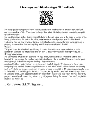 Advantages And Disadvantages Of Landlords
For many people a property is more than a place to live. It is the start of a whole new lifestyle
and better quality of life. What could be better than all of this being financed out of the rent paid
by somebody else?
For most landlords a place to retire to is likely to be located on or near to the coast or in one of the
honey pot locations: the peaks, the lakes, the Cotswolds, the highlands, the Norfolk Broads.
I set out to find out how practical it might be for landlords to consider buying and renting out a
property with the view that one day they would be able to retire and live in it.
Options
The good news for a landlord considering investing in a retirement property is that popular
retirement locations are often places that are also ... Show more content on Helpwriting.net ...
Holiday let downside
But despite the tax gains and potential for high rents, running holiday lets is not for the faint
hearted. It s not unusual for rural properties to stand empty for around half the weeks in the year,
making things difficult for anyone seeking a regular income.
Jonathan Smith, of major holiday property agency English Country Cottages, says the average
occupancy rate for their 2,800 cottages is around 21 and a half weeks. Some areas of the country,
such as Norfolk, are more popular, however, and average around 23 to 24 weeks occupancy, he says.
In areas with year round appeal, like the Cotswolds, or big tourist cities such as Edinburgh, Bath
or Stratford upon Avon, occupancy rates are likely to be higher (see case study below.) However,
properties near beach resorts may attract very high prices during the summer, but stand empty for
much of the rest of the
... Get more on HelpWriting.net ...
 