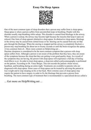 Essay On Sleep Apnea
One of the most common types of sleep disorders that a person may suffer from is sleep apnea.
Sleep apnea is when a person suffers from uncontrolled stops in breathing. People with this
disorder usually stop breathing while asleep. This disorder is caused from blockage in the airway.
When a person is asleep, the airway may become tight because the muscles that keep it open are
relaxed. One form of sleep apneais obstructive sleep apnea. In obstructive sleep apnea, blockage
in the airway may be caused from clotted tissue or fat. Snoring can be caused from any air that
gets through the blockage. When the snoring is stopped and the airway is completely blocked, a
person may stop breathing for about ten to twenty seconds or until the brain recognizes the apnea.
A less common form of... Show more content on Helpwriting.net ...
Daytime sleepiness is considered to be the most common symptom that a person with sleep
apnea suffers from. Although a person is not aware of the problem that they have, they are aware
of the symptoms because the sleep that they are getting is not good quality sleep. As a result of
the symptoms they are having, the person with sleep apnea will experience a full day of feeling
tired (Davis w.p.). In order to treat sleep apnea, a sleep test called a polysomnography is performed
on the patient. According to Dr. Vince Berger, This test records the patient s brain waves,
heartbeat, and breathing during an entire night. Treatments are available to patients who are
diagnosed with sleep apnea. Some cases of sleep apnea can be treated by advising the patient to
lose weight and to stop sleeping on his or her back. More extreme cases of sleep apnea may
require the patient to have surgery in order to fix the blockage that prevents a person from
breathing. The most common type of treatment that is recommended is a specialized device called a
... Get more on HelpWriting.net ...
 