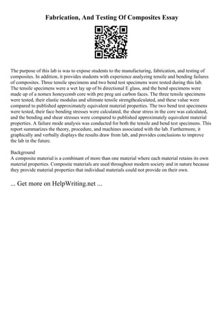 Fabrication, And Testing Of Composites Essay
The purpose of this lab is was to expose students to the manufacturing, fabrication, and testing of
composites. In addition, it provides students with experience analyzing tensile and bending failures
of composites. Three tensile specimens and two bend test specimens were tested during this lab.
The tensile specimens were a wet lay up of bi directional E glass, and the bend specimens were
made up of a nomex honeycomb core with pre preg uni carbon faces. The three tensile specimens
were tested, their elastic modulus and ultimate tensile strengthcalculated, and these value were
compared to published approximately equivalent material properties. The two bend test specimens
were tested, their face bending stresses were calculated, the shear stress in the core was calculated,
and the bending and shear stresses were compared to published approximately equivalent material
properties. A failure mode analysis was conducted for both the tensile and bend test specimens. This
report summarizes the theory, procedure, and machines associated with the lab. Furthermore, it
graphically and verbally displays the results draw from lab, and provides conclusions to improve
the lab in the future.
Background
A composite material is a combinant of more than one material where each material retains its own
material properties. Composite materials are used throughout modern society and in nature because
they provide material properties that individual materials could not provide on their own.
... Get more on HelpWriting.net ...
 