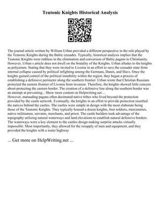 Teutonic Knights Historical Analysis
The journal article written by William Urban provided a different perspective in the role played by
the Teutonic Knights during the Baltic crusades. Typically, historical analysis implies that the
Teutonic Knights were ruthless in the elimination and conversion of Baltic pagans to Christianity.
However, Urban s article does not dwell on the brutality of the Knights. Urban alludes to the knights
as policemen. Stating that they were invited to Livonia in an effort to save the crusader state from
internal collapse caused by political infighting among the Germans, Danes, and Slavs. Once the
knights gained control of the political instability within the region, they began a process of
establishing a defensive perimeter along the southern frontier. Urban wrote that Christian Russians
protected the eastern frontier of Livonia from invasion. Therefore, the knights showed little concern
about protecting the eastern border. The creation of a defensive line along the southern border was
an attempt at preventing... Show more content on Helpwriting.net ...
However, marauding pagans often decimated native tribes who lived beyond the protection
provided by the castle network. Eventually, the knights in an effort to provide protection resettled
the natives behind the castles. The castles were simple in design with the most elaborate being
those of the Teutonic Knights. They typically housed a dozen knights, foot soldiers, mercenaries,
native militiamen, servants, merchants, and priest. The castle builders took advantage of the
topography utilizing natural waterways and land elevations to establish natural defensive borders.
The waterways were a key element to the castles design making surprise attacks virtually
impossible. Most importantly, they allowed for the resupply of men and equipment, and they
provided the knights with a water highway
... Get more on HelpWriting.net ...
 