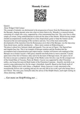 Monody Context
Quetext
About Widget FAQ Contact
The concept of monody was detrimental in the progression of music from the Renaissance era into
the Baroque, shaping operatic arias into what we know them to be. Monody is a musical texture
consisting of a single solo voice, supported by a free instrumental bass line. The voice line is often
simple yet ornate, using embellishments to motivate the ideas of the libretto. Whilst having simple
chordal accompaniment usually played on a lute, harpsichord, guitar or harp the listener can be
focused on the text and meaning of the recitative and aria. Two of the more noteworthy
developments of the transition from the Renaissance era to that of the Baroque, was the step away
from choral music, and the introduction ... Show more content on Helpwriting.net ...
The piece is about love, betrayal, death and anguish. You can see in Figure 1 the figured bass
and singular bass line. This is an example of baroque notation and the freedom that the
accompanist had in harmonization and improvisation. Another well known solo madrigal of the
Baroque era is Giulio Caccini s 1602 piece Amarilli mia bella from Le nuove musiche. Caccini
spent most of his life in Florence, Italy said to be the heart of Baroque music. He spent a lot of
his time as not just a composer and singer of the Medici court, but also a spy for the youngest son
of the Grand Duke of Tuscany, Pietro de Medici. Caccini was supported by other Florentine
nobles, one being Giovanni de Bardi leader of the Florentine Camerata . Amarilli, mia bella is an
emotive song expressing love for the singer s betrothed, Amarilli. Based on the Greek myth of
Amaryllis, falling in love with Alteus, a shepherd. Alteus, however, is only interested in the
mountainside flowers she is picking and says he can only fall in love with a girl who brings him a
new flower. The story goes Amaryllis takes the advice of the Delphi Oracle, each night waiting on
Alteus doorstep, stabbing
... Get more on HelpWriting.net ...
 
