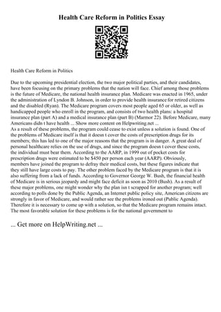 Health Care Reform in Politics Essay
Health Care Reform in Politics
Due to the upcoming presidential election, the two major political parties, and their candidates,
have been focusing on the primary problems that the nation will face. Chief among those problems
is the future of Medicare, the national health insurance plan. Medicare was enacted in 1965, under
the administration of Lyndon B. Johnson, in order to provide health insurance for retired citizens
and the disabled (Ryan). The Medicare program covers most people aged 65 or older, as well as
handicapped people who enroll in the program, and consists of two health plans: a hospital
insurance plan (part A) and a medical insurance plan (part B) (Marmor 22). Before Medicare, many
Americans didn t have health ... Show more content on Helpwriting.net ...
As a result of these problems, the program could cease to exist unless a solution is found. One of
the problems of Medicare itself is that it doesn t cover the costs of prescription drugs for its
members; this has led to one of the major reasons that the program is in danger. A great deal of
personal healthcare relies on the use of drugs, and since the program doesn t cover these costs,
the individual must bear them. According to the AARP, in 1999 out of pocket costs for
prescription drugs were estimated to be $450 per person each year (AARP). Obviously,
members have joined the program to defray their medical costs, but these figures indicate that
they still have large costs to pay. The other problem faced by the Medicare program is that it is
also suffering from a lack of funds. According to Governor George W. Bush, the financial health
of Medicare is in serious jeopardy and might face deficit as soon as 2010 (Bush). As a result of
these major problems, one might wonder why the plan isn t scrapped for another program; well
according to polls done by the Public Agenda, an Internet public policy site, American citizens are
strongly in favor of Medicare, and would rather see the problems ironed out (Public Agenda).
Therefore it is necessary to come up with a solution, so that the Medicare program remains intact.
The most favorable solution for these problems is for the national government to
... Get more on HelpWriting.net ...
 