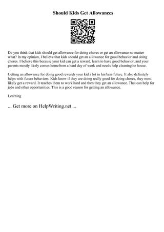 Should Kids Get Allowances
Do you think that kids should get allowance for doing chores or get an allowance no matter
what? In my opinion, I believe that kids should get an allowance for good behavior and doing
chores. I believe this because your kid can get a reward, learn to have good behavior, and your
parents mostly likely comes homefrom a hard day of work and needs help cleaningthe house.
Getting an allowance for doing good rewards your kid a lot in his/hers future. It also definitely
helps with future behaviors. Kids know if they are doing really good for doing chores, they most
likely get a reward. It teaches them to work hard and then they get an allowance. That can help for
jobs and other opportunities. This is a good reason for getting an allowance.
Learning
... Get more on HelpWriting.net ...
 