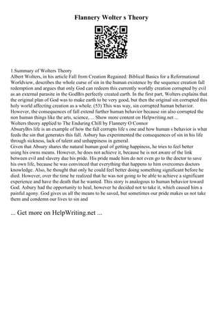 Flannery Wolter s Theory
1.Summary of Wolters Theory
Albert Wolters, in his article Fall from Creation Regained: Biblical Basics for a Reformational
Worldview, describes the whole curse of sin in the human existence by the sequence creation fall
redemption and argues that only God can redeem this currently worldly creation corrupted by evil
as an external parasite in the GodВґs perfectly created earth. In the first part, Wolters explains that
the original plan of God was to make earth to be very good, but then the original sin corrupted this
holy world affecting creation as a whole. (53) This was way, sin corrupted human behavior.
However, the consequences of fall extend further human behavior because sin also corrupted the
non human things like the arts, science, ... Show more content on Helpwriting.net ...
Wolters theory applied to The Enduring Chill by Flannery O Connor
AbsuryВґs life is an example of how the fall corrupts life s one and how human s behavior is what
feeds the sin that generates this fall. Asbury has experimented the consequences of sin in his life
through sickness, lack of talent and unhappiness in general.
Given that Absury shares the natural human goal of getting happiness, he tries to feel better
using his owns means. However, he does not achieve it, because he is not aware of the link
between evil and slavery due his pride. His pride made him do not even go to the doctor to save
his own life, because he was convinced that everything that happens to him overcomes doctors
knowledge. Also, he thought that only he could feel better doing something significant before he
died. However, over the time he realized that he was not going to be able to achieve a significant
experience and have the death that he wanted. This story is analogous to human behavior toward
God. Asbury had the opportunity to heal, however he decided not to take it, which caused him a
painful agony. God gives us all the means to be saved, but sometimes our pride makes us not take
them and condemn our lives to sin and
... Get more on HelpWriting.net ...
 